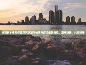 湖南长沙市疫情最新消息湖南长沙市疫情最新消息，坚守防线，共克时艰