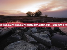 安庆市岳西县天气岳西县天气的独特魅力与多彩变化—安庆市的天然画卷
