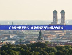 广东惠州博罗天气广东惠州博罗天气的魅力与影响