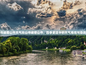 乐山市峨眉山市天气乐山市峨眉山市，四季更迭中的天气奇观与自然韵味