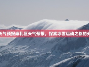 崇礼区天气预报崇礼区天气预报，探索冰雪运动之都的天气奥秘