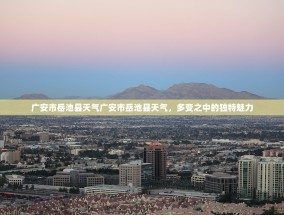 广安市岳池县天气广安市岳池县天气，多变之中的独特魅力