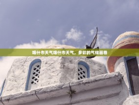 喀什市天气喀什市天气，多彩的气候画卷