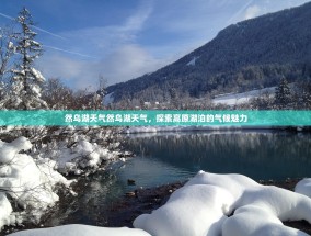 然乌湖天气然乌湖天气，探索高原湖泊的气候魅力