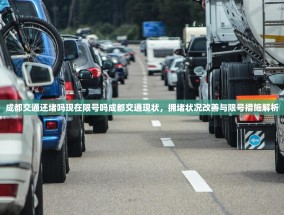 成都交通还堵吗现在限号吗成都交通现状，拥堵状况改善与限号措施解析