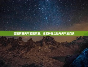 西藏阿里天气西藏阿里，探索神秘之地与天气的交织