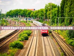 交通网京津冀限号京津冀交通网建设与限号措施，协同发展的挑战与策略