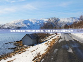 疫情现在能去甘南吗甘南旅游，疫情下的旅行可能性探讨