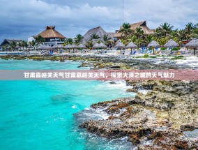 甘肃嘉峪关天气甘肃嘉峪关天气，探索大漠之城的天气魅力