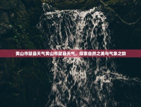 黄山市歙县天气黄山市歙县天气，探索自然之美与气象之韵