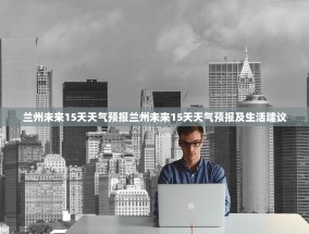 兰州未来15天天气预报兰州未来15天天气预报及生活建议