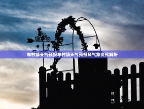 车村镇天气预报车村镇天气预报及气象变化解析