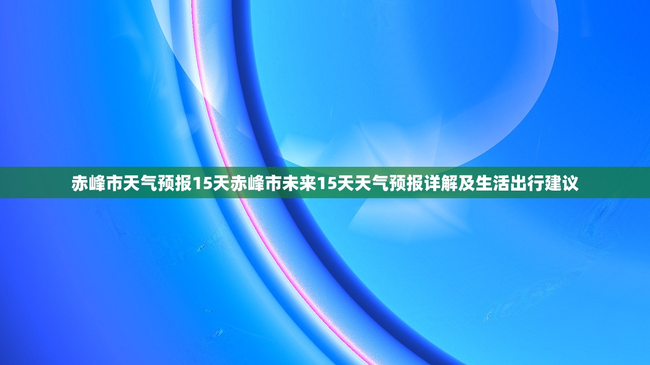 赤峰市天气预报15天赤峰市未来15天天气预报详解及生活出行建议  第1张