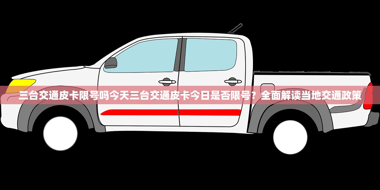 三台交通皮卡限号吗今天三台交通皮卡今日是否限号？全面解读当地交通政策  第1张